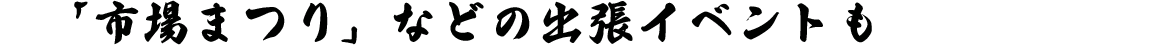 「市場まつり」などの出張イベントも
