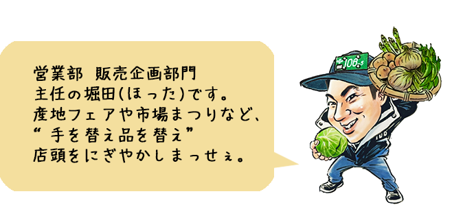 営業部 販売企画部門 主任の堀田(ほった)です。産地フェアや市場まつりなど、“手を替え品を替え”店頭をにぎやかしまっせぇ。