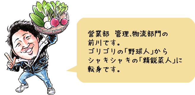 営業部　管理、物流部門の前川です。ゴリゴリの「野球人」からシャキシャキの「精鋭菜人」に転身です。