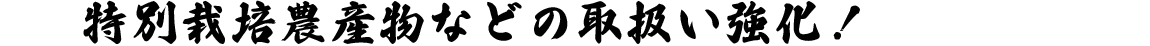 特別栽培農産物などの取扱い強化！